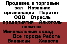 Продавец в торговый зал › Название организации ­ Паритет, ООО › Отрасль предприятия ­ Алкоголь, напитки › Минимальный оклад ­ 26 000 - Все города Работа » Вакансии   . Хакасия респ.,Саяногорск г.